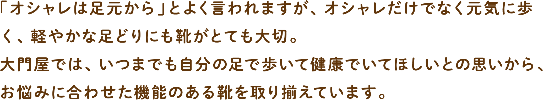 「オシャレは足元から」とよく言われますが、オシャレだけでなく元気に歩く、軽やかな足どりにも靴がとても大切。大門屋では、いつまでも自分の足で歩いて健康でいてほしいとの思いから、お悩みに合わせた機能のある靴を取り揃えています。